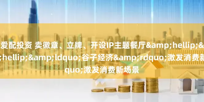 爱配投资 卖徽章、立牌、开设IP主题餐厅&hellip;&hellip;&ldquo;谷子经济&rdquo;激发消费新场景