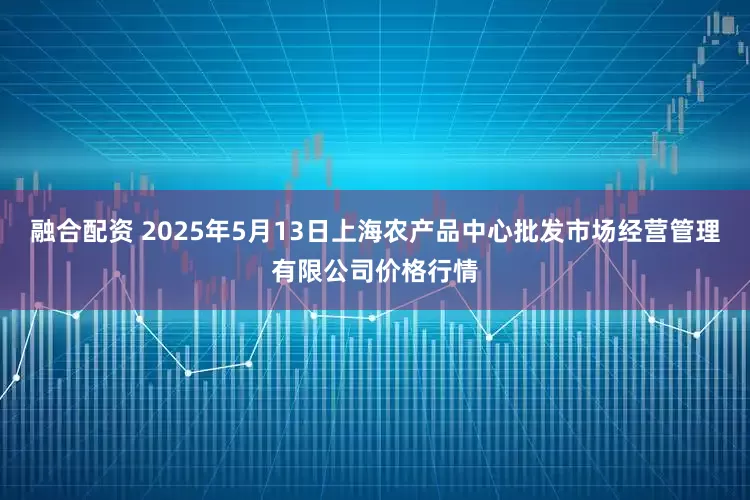 融合配资 2025年5月13日上海农产品中心批发市场经营管理有限公司价格行情