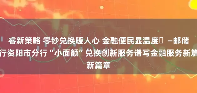 睿新策略 零钞兑换暖人心 金融便民显温度​—邮储银行资阳市分行“小面额”兑换创新服务谱写金融服务新篇章