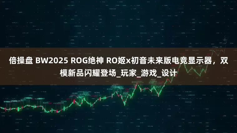 倍操盘 BW2025 ROG绝神 RO姬x初音未来版电竞显示器，双模新品闪耀登场_玩家_游戏_设计