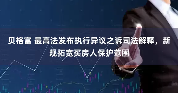 贝格富 最高法发布执行异议之诉司法解释，新规拓宽买房人保护范围