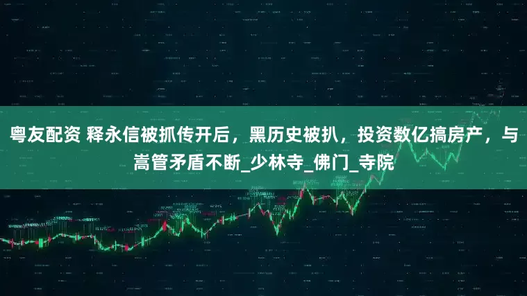 粤友配资 释永信被抓传开后，黑历史被扒，投资数亿搞房产，与嵩管矛盾不断_少林寺_佛门_寺院