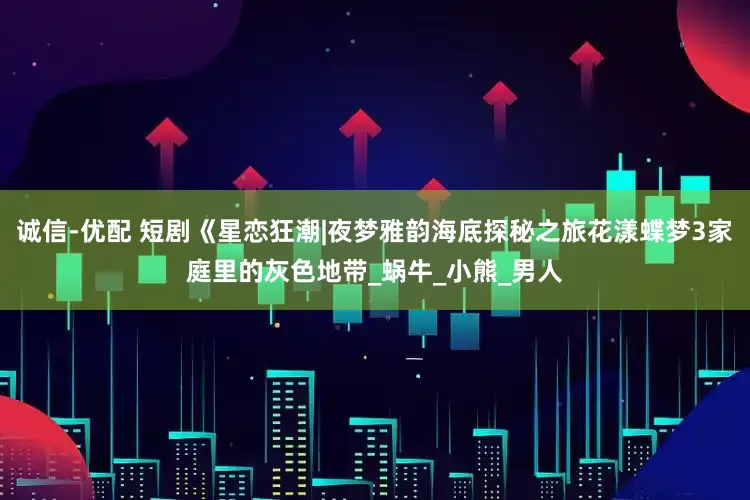 诚信-优配 短剧《星恋狂潮|夜梦雅韵海底探秘之旅花漾蝶梦3家庭里的灰色地带_蜗牛_小熊_男人