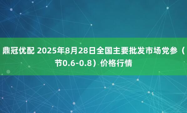 鼎冠优配 2025年8月28日全国主要批发市场党参（节0.6-0.8）价格行情
