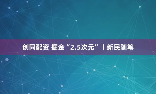 创同配资 掘金“2.5次元”丨新民随笔