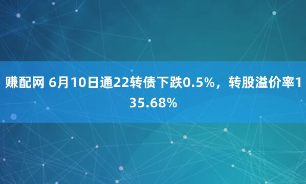 赚配网 6月10日通22转债下跌0.5%，转股溢价率135.68%