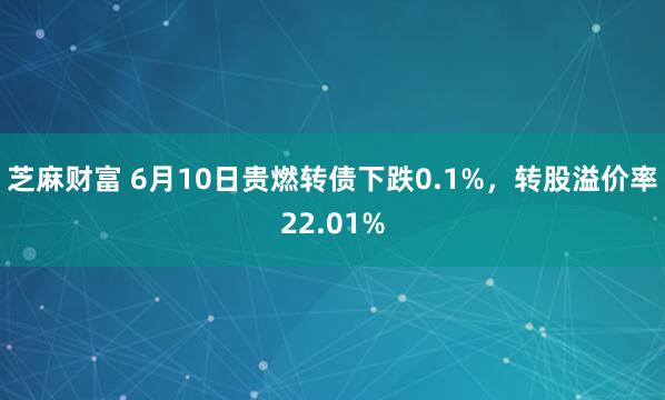 芝麻财富 6月10日贵燃转债下跌0.1%，转股溢价率22.01%