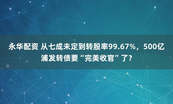 永华配资 从七成未定到转股率99.67%，500亿浦发转债要“完美收官”了？