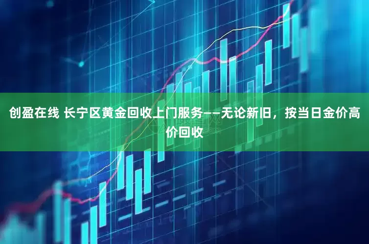 创盈在线 长宁区黄金回收上门服务——无论新旧，按当日金价高价回收