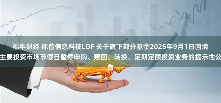 福牛财经 标普信息科技LOF 关于旗下部分基金2025年9月1日因境外主要投资市场节假日暂停申购、赎回、转换、定期定额投资业务的提示性公告
