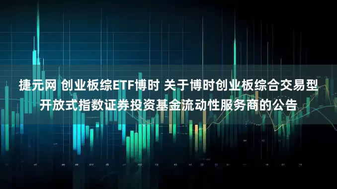 捷元网 创业板综ETF博时 关于博时创业板综合交易型开放式指数证券投资基金流动性服务商的公告